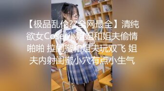 【极品乱伦??全网最全】清纯欲女Coser小姐姐和姐夫偷情啪啪 拉闺蜜和姐夫玩双飞 姐夫内射闺蜜小穴有点小生气