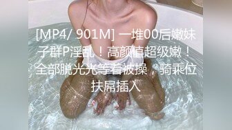 [MP4/ 901M] 一堆00后嫩妹子群P淫乱！高颜值超级嫩！全部脱光光等着被操，骑乘位扶屌插入