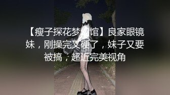 【瘦子探花梦幻馆】良家眼镜妹，刚操完又硬了，妹子又要被搞，超近完美视角