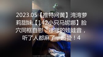 2023.05【推特网黄】湾湾萝莉甜妹【142小只马妮娜】脸穴同框自慰，嗲嗲的娃娃音，听了人都麻了，超赞！4