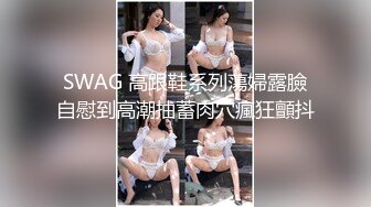 SWAG 高跟鞋系列蕩婦露臉自慰到高潮抽蓄肉穴瘋狂顫抖