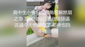 高中生小情侣校园角落解燃眉之急 发现被拍还要继续舔逼 这逼今天他舔定了 耶稣也挡不住