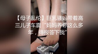 【母子乱伦】巨乳骚妈带着高三儿子车震“妈妈养你这么多年，得报答下我”