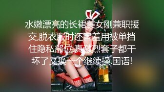 水嫩漂亮的长裙美女刚兼职援交,脱衣服时还害羞用被单挡住隐私部位,真激烈套子都干坏了又换一个继续操.国语!