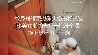 纹身哥暗藏摄像头偷拍和长发小美女啪啪先打一炮洗个澡 换上黑丝再干一炮