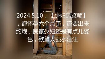 2024.5.10，【少妇品鉴师】，都怀孕六个月了，还要出来约炮，良家少妇还是有点儿姿色，欲望太强水汪汪