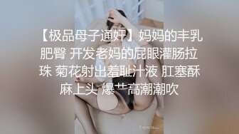 【极品母子通奸】妈妈的丰乳肥臀 开发老妈的屁眼灌肠拉珠 菊花射出羞耻汁液 肛塞酥麻上头 爆艹高潮潮吹