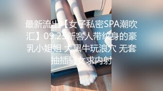 最新流出【女子私密SPA潮吹汇】09.25新客人带纹身的豪乳小姐姐 大黑牛玩浪穴 无套抽插骚女求内射