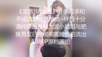 《渣男?坑女友》分手后求和不成渣男报复泄愤~样貌十分清纯极品身材大波小姐姐与肥猪男友日常啪啪露脸自拍流出1080P原档画质