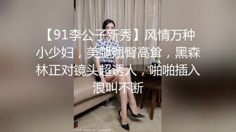 【91李公子新秀】风情万种小少妇，美腿翘臀高耸，黑森林正对镜头超诱人，啪啪插入浪叫不断