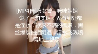 [MP4]制服女警--咪咪姐姐❤️说了一句实话，弄得到处都是淫水，欲求不满的御娘，黑丝爆裂抽插阴道，淫水飞溅喷得地上都是！