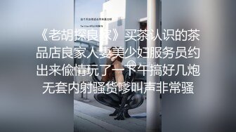 《老胡探良家》买茶认识的茶品店良家人妻美少妇服务员约出来偸情玩了一下午搞好几炮无套内射骚货嗲叫声非常骚