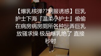 【爆乳核弹??制服诱惑】巨乳护士下海『温柔小护士』偷偷在病房病房厕所各种玩弄巨乳放骚求操 极品爆乳绝了 直接秒射