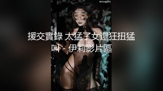 援交實錄 太猛了女還狂扭猛叫 - 伊莉影片區