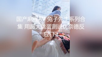 国产麻豆AV 兔子先生系列合集 用超大跳蛋测试优奈德反应(下)