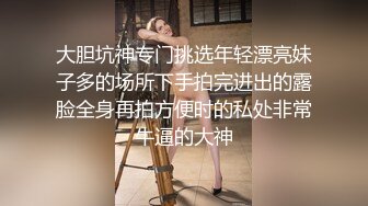 大胆坑神专门挑选年轻漂亮妹子多的场所下手拍完进出的露脸全身再拍方便时的私处非常牛逼的大神