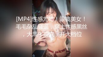 [MP4]性感尤物！眼镜美女！毛毛杂乱骚逼，穿上性感黑丝，大黑牛震穴，开大档位