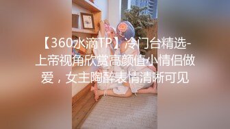 【360水滴TP】冷门台精选-上帝视角欣赏高颜值小情侣做爱，女主陶醉表情清晰可见