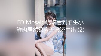 ED Mosaic 妮塔看到陌生小鲜肉居然答应无套还中出 (2)