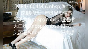 [MP4/ 604M]&nbsp;&nbsp; 这腿能玩一年极品颜值气质美女&nbsp;&nbsp;超短裙大白腿&nbsp;&nbsp;扣穴埋头舔逼&nbsp;&nbsp;好爽想要扣的水声哗哗&nbs