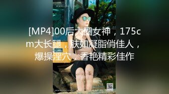 [MP4]00后大圈女神，175cm大长腿，肤如凝脂俏佳人，爆操淫穴，香艳精彩佳作