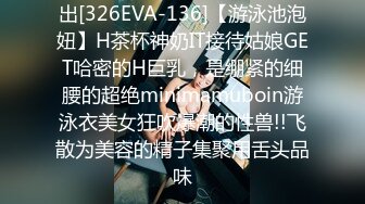 出[326EVA-136]【游泳池泡妞】H茶杯神奶IT接待姑娘GET哈密的H巨乳，是绷紧的细腰的超绝minimamuboin游泳衣美女狂吹爆潮的性兽!!飞散为美容的精子集聚用舌头品味