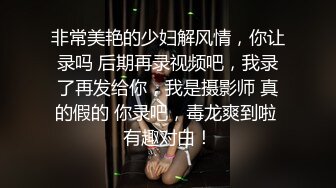 非常美艳的少妇解风情，你让录吗 后期再录视频吧，我录了再发给你，我是摄影师 真的假的 你录吧，毒龙爽到啦 有趣对白！