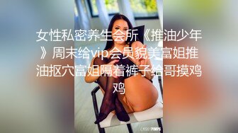 女性私密养生会所《推油少年》周末给vip会员貌美富姐推油抠穴富姐隔着裤子给哥摸鸡鸡