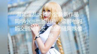 海角淫乱大神小金最新作品 同学小洲他爸出差，灌醉他妈妈交通局熟女，插的骚阿姨像喷泉