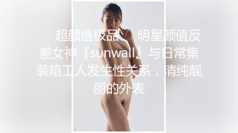 ❤️超颜值极品❤️明星颜值反差女神『sunwall』与日常集装箱工人发生性关系，清纯靓丽的外表