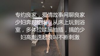 专约良家，爱情故事网聊良家少妇奔现约炮，从床上玩到浴室，多体位蹂躏抽插，搞的少妇高潮迭起浪叫不断刺激