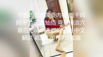 干妈妈饥渴需要肉棒 把干妈妈干了 无套抽插 弯屌操浪穴 最后把精华液都给了她 中文解说 高清720P原版收藏