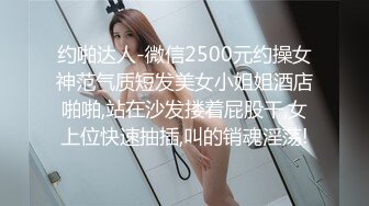 约啪达人-微信2500元约操女神范气质短发美女小姐姐酒店啪啪,站在沙发搂着屁股干,女上位快速抽插,叫的销魂淫荡!