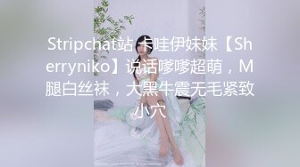 Stripchat站 卡哇伊妹妹【Sherryniko】说话嗲嗲超萌，M腿白丝袜，大黑牛震无毛紧致小穴