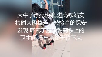 大牛子漂亮伪娘 进高铁站安检时大肉棒差点被检查的保安发现 吓死了赶紧到高铁上的卫生间 撸出来终于软下来