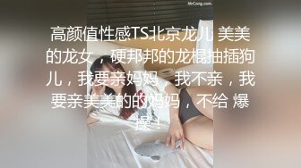 高颜值性感TS北京龙儿 美美的龙女，硬邦邦的龙棍抽插狗儿，我要亲妈妈，我不亲，我要亲美美的的妈妈，不给 爆操！