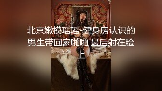 北京嫩模瑶瑶-健身房认识的男生带回家啪啪 最后射在脸上