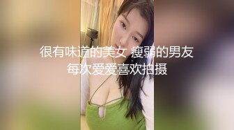 很有味道的美女 瘦弱的男友每次爱爱喜欢拍摄