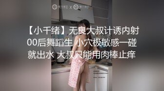 【小千绪】无良大叔计诱内射00后舞蹈生 小穴极敏感一碰就出水 大叔只能用肉棒止痒