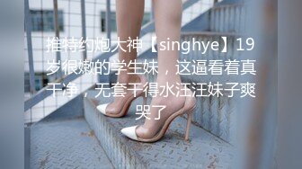 推特约炮大神【singhye】19岁很嫩的学生妹，这逼看着真干净，无套干得水汪汪妹子爽哭了