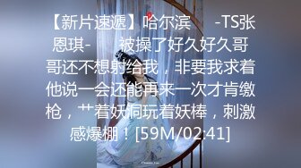 【新片速遞】哈尔滨❤️-TS张恩琪-❤️ 被操了好久好久哥哥还不想射给我，非要我求着他说一会还能再来一次才肯缴枪，艹着妖洞玩着妖棒，刺激感爆棚！[59M/02:41]