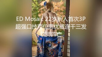 ED Mosaic 22岁新人首次3P超强口技两位男优被连干三发软脚阵亡