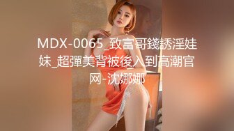 MDX-0065_致富哥錢誘淫娃妹_超彈美背被後入到高潮官网-沈娜娜