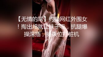 【无情的屌】约操网红外围女！掏出JB就让妹子吸，抗腿爆操深插，骑乘位打桩机