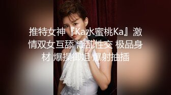 推特女神『Ka水蜜桃Ka』激情双女互舔 淫乱性交 极品身材 爆操御姐 爆射抽插