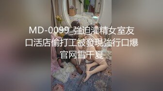 MD-0099_強迫灌精女室友口活店偷打工被發現強行口爆官网雪千夏