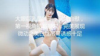 大眼巨乳萌妹子，露脸自慰，第一视角特写掰穴，完美展现微动之美白丝吊带诱惑十足