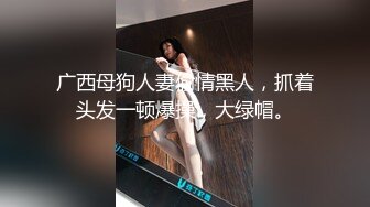 广西母狗人妻偷情黑人，抓着头发一顿爆操，大绿帽。