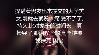 操瞒着男友出来援交的大学美女,刚就去就说：痛,受不了了,持久,比对象干的时间长！真操哭了,眼泪哗哗的流,坚持被我操完!国语