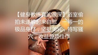 【健身教练真的很深】浴室偷拍未遂躲起来自慰，一等一的极品身材，坚挺美乳，特写骚穴，收益登顶佳作